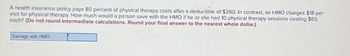 A health insurance policy pays 80 percent of physical therapy costs after a deductible of $260. In contrast, an HMO charges $18 per
visit for physical therapy. How much would a person save with the HMO if he or she had 10 physical therapy sessions costing $65
each? (Do not round intermediate calculations. Round your final answer to the nearest whole dollar.)
Savings with HMO