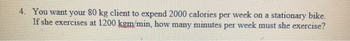 4. You want your 80 kg client to expend 2000 calories per week on a stationary bike.
If she exercises at 1200 kgm/min, how many minutes per week must she exercise?