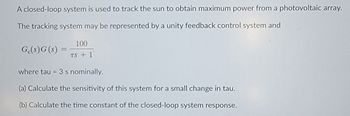 A closed-loop system is used to track the sun to obtain maximum power from a photovoltaic array.
The tracking system may be represented by a unity feedback control system and
Ge(s) G (s)
100
TS + 1
where tau = 3 s nominally.
(a) Calculate the sensitivity of this system for a small change in tau.
(b) Calculate the time constant of the closed-loop system response.