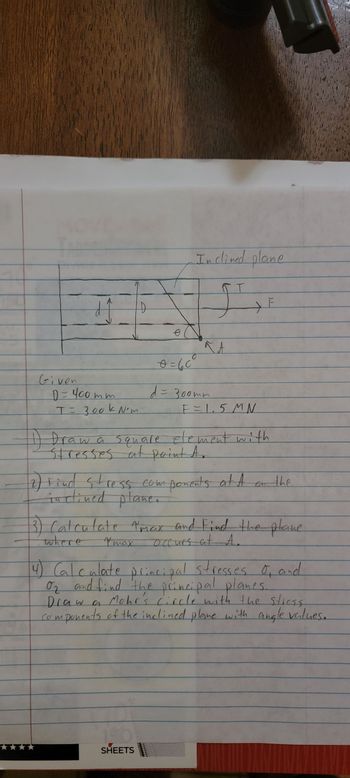 Given
d Ĵ
D = 400mm
T= 300k Nºm
O
~max
Inclined plane
Kt
1) Draw a square element with
Stresses at point A.
SHEETS
0 = 60°
d = 300mm
2) Find stress components at A on the
inclined plane.
wwwwww
F = 1.5MN
3) Calculate "max and Find the plane.
occurs at A.
where
4) Calculate principal stresses σ, and
ог
O₂ and find the principal planes.
Draw a Mohr's circle with the stress
• ponents of the inclined plane with angle values.
M