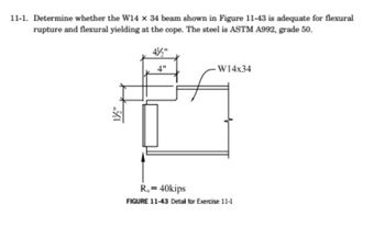 11-1. Determine whether the W14 x 34 beam shown in Figure 11-43 is adequate for flexural
rupture and flexural yielding at the cope. The steel is ASTM A992, grade 50.
1/½/2"
4"
W14x34
R₁ = 40kips
FIGURE 11-43 Detail for Exercise 11-1