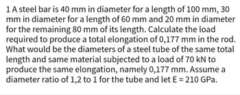 **Problem Statement**

A steel bar is segmented into three parts with varying diameters and lengths:

1. Diameter: 40 mm, Length: 100 mm
2. Diameter: 30 mm, Length: 60 mm
3. Diameter: 20 mm, Length: 80 mm

**Objective 1**: Calculate the load required to produce a total elongation of 0.177 mm in the steel rod.

**Objective 2**: Determine the diameters of a steel tube of the same total length and material that, when subjected to a load of 70 kN, produces the same elongation of 0.177 mm. Assume a diameter ratio of 1.2 to 1 for the tube and a modulus of elasticity \( E = 210 \text{ GPa} \).