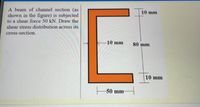 A beam of channel section (as
shown in the figure) is subjected
to a shear force 50 kN. Draw the
10 mm
shear stress distribution across its
cross-section.
-10 mm
80 mm
10 mm
50 mm
