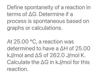 Define spontaneity of a reaction in
terms of AG. Determine if a
process is spontaneous
graphs or calculations.
based on
At 25.00 °C, a reaction was
determined to have a AH of 25.00
kJ/mol and AS of 262.0 J/mol K.
Calculate the AG in kJ/mol for this
reaction.