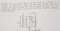 A piston 11.96 cm diameter and 14 cm long works in a cylinder 12 cm
diameter. A lubricating oil which fills the space between them has
Viscosity 0.65 poise. Calculate the speed at which the piston will move
through the cylinder when an axial load of 0.86 kg is applied. Neglect the
inertia of the piston.
1
14 cm
VF- 0.86 Kgt
