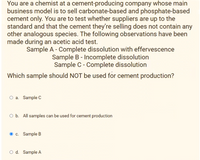 You are a chemist at a cement-producing company whose main
business model is to sell carbonate-based and phosphate-based
cement only. You are to test whether suppliers are up to the
standard and that the cement they're selling does not contain any
other analogous species. The following observations have been
made during an acetic acid test.
Sample A - Complete dissolution with effervescence
Sample B - Incomplete dissolution
Sample C - Complete dissolution
Which sample should NOT be used for cement production?
O a. Sample C
O b. All samples can be used for cement production
c. Sample B
O d. Sample A
