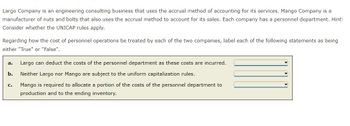 Largo Company is an engineering consulting business that uses the accrual method of accounting for its services. Mango Company is a
manufacturer of nuts and bolts that also uses the accrual method to account for its sales. Each company has a personnel department. Hint:
Consider whether the UNICAP rules apply.
Regarding how the cost of personnel operations be treated by each of the two companies, label each of the following statements as being
either "True" or "False".
a. Largo can deduct the costs of the personnel department as these costs are incurred.
b.
Neither Largo nor Mango are subject to the uniform capitalization rules.
Mango is required to allocate a portion of the costs of the personnel department to
production and to the ending inventory.
C.