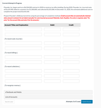 Current Attempt in Progress
Flounder, Inc. began work on a $6,504,000 contract in 2020 construct an office building. During 2020, Flounder, Inc. incurred costs
of $1,639,900, billed its customers for $1,300,000, and collected $1,055,000. At December 31, 2020, the estimated additional costs to
complete the project total $3,650,100.
Prepare Flounder's 2020 journal entries using the percentage-of-completion method. (Credit account titles are automatically indented
when amount is entered. Do not indent manually. For costs incurred use account Materials, Cash, Payables. If no entry is required, select "No
entry" for the account titles and enter O for the amounts.)
Account Titles and Explanation
(To record costs incurred.)
(To record billings.)
(To record collections.)
(To recognize revenue.)
eTextbook and Media
List of Accounts
Save for Later
Debit
Credit
Attempts: 0 of 3 used
Submit Answer