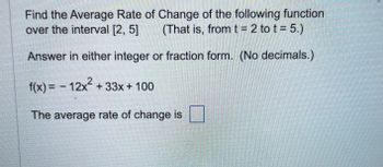 Find the Average Rate of Change of the following function
over the interval [2, 5] (That is, from t = 2 to t= 5.)
Answer in either integer or fraction form. (No decimals.)
f(x) = -12x² +33x + 100
The average rate of change is