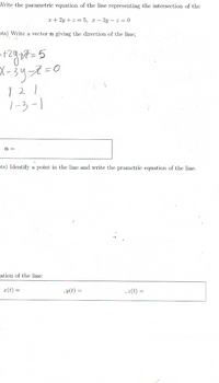 Vrite the parametric equation of the line representing the intersection of the
x + 2y + z = 5, x – 3y – z = 0
ots) Write a vector n giving the direction of the line;
X-3リマ=0
121
ノ-3-|
n =
ts) Identify a point in the line and write the prametric equation of the line.
ation of the line:
x(t) =
, y(t) =
, z(t) =
