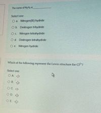 The name of NH4 is
Select one:
O a. Nitrogen(II) hydride
O b. Dinitrogen trihydride
O c. Nitrogen tetrahydride
O d. Dinitrogen tetrahydride
O e. Nitrogen hydride
Which of the following represent the Lewis structure for Cl"?
Select one:
OA ¢:
O B. CI:
O C. Cl-
O D. i:
O E. C:
