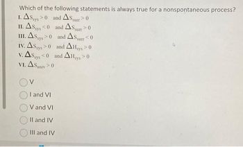 Which of the following statements is always true for a nonspontaneous process?
1. ASsys > 0
and AS surr > 0
II. AS sys <0
III. AS sys >0
IV. ASsys >0
V. AS sys <0
VI. ASuniy >0
surr 0
and Ass
and AS,
and AHsys > 0
<0
surr
and AHsys >0
I and VI
V and VI
II and IV
III and IV