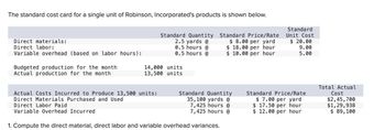 The standard cost card for a single unit of Robinson, Incorporated's products is shown below.
Direct materials:
Direct labor:
Variable overhead (based on labor hours):
Budgeted production for the month
Actual production for the month
Standard Quantity Standard Price/Rate
2.5 yards @
$ 8.00 per yard
0.5 hours @
$18.00 per hour
0.5 hours @
$ 10.00 per hour
14,000 units
13,500 units
Actual Costs Incurred to Produce 13,500 units:
Direct Materials Purchased and Used
Direct Labor Paid
Variable Overhead Incurred
Standard Quantity
35,100 yards @
7,425 hours @
7,425 hours @
1. Compute the direct material, direct labor and variable overhead variances.
Standard
Unit Cost
$20.00
9.00
5.00
Standard Price/Rate
$7.00 per yard
$17.50 per hour
$12.00 per hour
Total Actual
Cost
$2,45,700
$1,29,938
$ 89,100