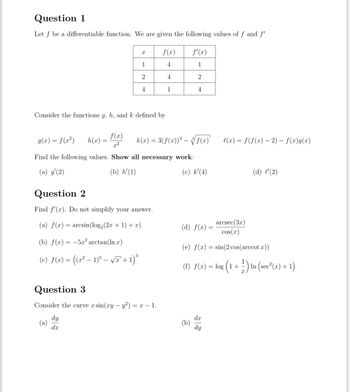 Question 1
Let f be a differentiable function. We are given the following values of f and f'
f(x)
f'(x)
1
4
1
2
4
2
4
1
4
Consider the functions g, h, and k defined by
g(x) = f(x²) h(x) =
f(x)
2:2
k(x) = 3(f(x))³ — √√ f(x)'
l(x) = f(f(x) - 2) — f(x)g(x)
Find the following values. Show all necessary work:
(a) g'(2)
(b) h'(1)
Question 2
(c) k'(4)
(d) l'(2)
(d) f(x)
arcsec(3x)
cos(x)
(e) f(x)=sin(2 cos(arccot x))
3
Find f'(x). Do not simplify your answer.
(a) f(x) = arcsin (log2(2x+1)+x)
(b) f(x)=-5x2 arctan (ln x)
(c) f(x) = ((x² - 1)5 - √π + 1)³
Question 3
Consider the curve x sin(xy - y2) = x − 1.
dy
dx
(f) f(x) = log (1+) In (sec²(x)+1)
dx
(b)
dy