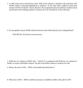 1. A solid weak acid is dissolved in water. Half of the solution is titrated to the end point with
NaOH solution, using phenolphthalein as indicator. To the other half is added an equivalent
amount of H₂O to keep the volume identical. The neutralized and acid solutions are then mixed
and the pH of the resulting solution is found to be 4.20. Find the Ka of the solid acid.
2. Is it acceptable to pour NaOH solution from the stock bottle directly into a clamped buret?
YES OR NO. (Circle the correct answer)
3. 50.00 mL of a solution of HNO2₂ (Ka = 3.98x104) is combined with 50.00 mL of a solution of
NaNO₂ to create a pH buffer solution. The pH of the buffer solution is found to be 4.00.
a. What is the ratio of NO₂: HNO₂ in the buffer described above?
b. What ratio of NO₂: HNO2 would be necessary to establish a buffer with a pH of 2.80?