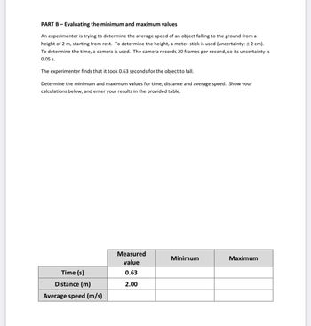 PART B - Evaluating the minimum and maximum values
An experimenter is trying to determine the average speed of an object falling to the ground from a
height of 2 m, starting from rest. To determine the height, a meter-stick is used (uncertainty: ± 2 cm).
To determine the time, a camera is used. The camera records 20 frames per second, so its uncertainty is
0.05 s.
The experimenter finds that it took 0.63 seconds for the object to fall.
Determine the minimum and maximum values for time, distance and average speed. Show your
calculations below, and enter your results in the provided table.
Time (s)
Distance (m)
Average speed (m/s)
Measured
value
0.63
2.00
Minimum
Maximum