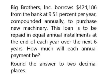 Big Brothers, Inc. borrows $424,186
from the bank at 9.51 percent per year,
compounded annually, to purchase
new machinery. This loan is to be
repaid in equal annual installments at
the end of each year over the next 6
years. How much will each annual
payment be?
Round the answer to two decimal
places.