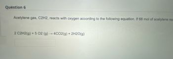 Question 6
Acetylene gas, C2H2, reacts with oxygen according to the following equation. If 68 mol of acetylene rea
2 C2H2(g) +5 02 (g) → 4CO2(g) + 2H2O(g)