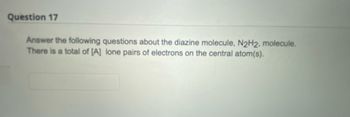 Question 17
Answer the following questions about the diazine molecule, N2H2, molecule.
There is a total of [A] lone pairs of electrons on the central atom(s).