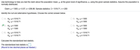 ### Hypothesis Testing Using Sample Statistics

Use technology to help you test the claim about the population mean, \( \mu \), at the given level of significance, \( \alpha \), using the given sample statistics. Assume the population is normally distributed.

- **Claim:** \( \mu > 1300 \)
- **Level of significance:** \( \alpha = 0.07 \)
- **Population standard deviation:** \( \sigma = 206.86 \)
- **Sample mean:** \( \bar{x} = 1319.71 \)
- **Sample size:** \( n = 200 \)

#### Identify the Null and Alternative Hypotheses

Choose the correct answer below:

- A. \( H_0: \mu \leq 1319.71 \)
  
  \( H_a: \mu > 1319.71 \)

- B. \( H_0: \mu > 1300 \)
  
  \( H_a: \mu \leq 1300 \)

- **C. \( H_0: \mu \leq 1300 \)**
  
  \( H_a: \mu > 1300 \) ✅

- D. \( H_0: \mu > 1300 \)
  
  \( H_a: \mu < 1300 \)

- E. \( H_0: \mu \geq 1319.71 \)
  
  \( H_a: \mu < 1319.71 \)

- F. \( H_0: \mu > 1319.71 \)
  
  \( H_a: \mu \leq 1319.71 \)

#### Calculate the Standardized Test Statistic

The standardized test statistic is \( \square \).

*(Round to two decimal places as needed.)*