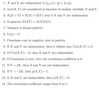 1. X and Y are independent if fx\y(¤ | y) = fy(y).
2. min(X, Y) are considered as function of random variables X and Y.
3. E(X + Y) = E(X)+ E(Y) only if X and Y are independent.
4. In general, E(XY)= E(X)E(Y).
5. Variance is always positive.
6. V(м) — 0
7. Covariance can be negative, zero or positive.
8. If X and Y are independent, then it follows that Cov(X, Y) = 0.
9. If Cov(X,Y) = 0, then X and Y are independent.
10. If Covariance is zero, then the correlation coefficient is 0.
11. If Y = 2X, then X and Y are not independent.
12. If Y — -2х, then p(X, Y) — 1.
13. If X and Y are independent, then p(X, Y) = 0.
14. The correlation coefficient ranges from 0 to 1.
