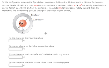 For the configuration shown in the figure below, suppose a = 5.00 cm, b = 20.0 cm, and c = 25.0 cm. Furthermore,
suppose the electric field at a point 12.0 cm from the center is measured to be 3.80 x 10³ N/C radially inward and the
electric field at a point 50.0 cm from the center is of magnitude 236 N/C and points radially outward. From this
information, find the following. (Include the sign of the charge
your answer.)
Insulator
Conductor
(a) the charge on the insulating sphere
C
(b) the net charge on the hollow conducting sphere
C
(c) the charge on the inner surface of the hollow conducting sphere
C
(d) the charge on the outer surface of the hollow conducting sphere
C