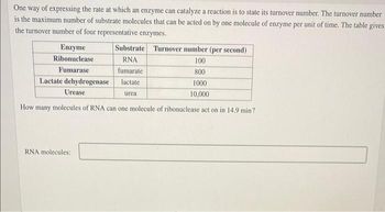 One way of expressing the rate at which an enzyme can catalyze a reaction is to state its turnover number. The turnover number
is the maximum number of substrate molecules that can be acted on by one molecule of enzyme per unit of time. The table gives
the turnover number of four representative enzymes.
Enzyme
Ribonuclease
Fumarase
100
800
1000
10,000
How many molecules of RNA can one molecule of ribonuclease act on in 14.9 min?
Lactate dehydrogenase
Urease
Substrate Turnover number (per second)
RNA
fumarate
lactate
RNA molecules:
urea