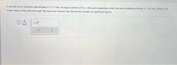 A sample of an unknown gas effuses in 13.7 min. An equal volume of H₂ in the same apparatus under the same conditions effuses in 2.42 min. What is the
molar mass of the unknown gas? Be sure your answer has the correct number of significant figures.
mol
0.8