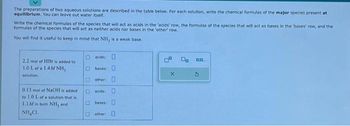 The preparations of two aqueous solutions are described in the table below. For each solution, write the chemical formulas of the major species present at
equilibrium. You can leave out water itself.
Write the chemical formulas of the species that will act as acids in the 'acids' row, the formulas of the species that will act as bases in the bases' row, and the
formulas of the species that will act as neither acids nor bases in the 'other' row.
You will find it useful to keep in mind that NH, is a weak base.
2.2 mol of HBr is added to
1.0 L of a 1.4M NH,
solution.
0.13 mol of NaOH is added
to 1.0 L of a solution that is i
1.1M in both NH, and
NHẠCH.
acids: 0
bases:
Dother: D
acids:
bases:
other
X
On