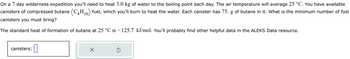 On a 7 day wilderness expedition you'll need to heat 3.0 kg of water to the boiling point each day. The air temperature will average 25 °C. You have available
canisters of compressed butane (C4H₁0) fuel, which you'll burn to heat the water. Each canister has 75. g of butane in it. What is the minimum number of fuel
canisters you must bring?
10
The standard heat of formation of butane at 25 °C is −125.7 kJ/mol. You'll probably find other helpful data in the ALEKS Data resource.
canisters:
0
×
Ś