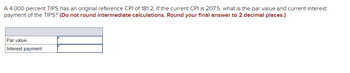A 4.000 percent TIPS has an original reference CPI of 181.2. If the current CPI is 207.5, what is the par value and current interest
payment of the TIPS? (Do not round intermediate calculations. Round your final answer to 2 decimal places.)
Par value
Interest payment