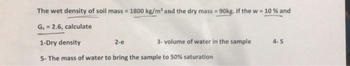 The wet density of soil mass=1800 kg/m³ and the dry mass = 90kg. If the w = 10 % and
G₁ = 2.6, calculate
2-e
1-Dry density
5- The mass of water to bring the sample to 50% saturation
3-volume of water in the sample
4-S