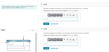 Consider the beam shown in (Figure 1). EI is constant. Follow the
sign convention for positive deflection and slope.
Figure
< 1 of 1
B
Part A
Determine the equation of the elastic curve to the left of the point load using the #₁ coordinate.
Express your answer in terms of the variables P, L, b, 2₁, E and I.
V1 =
Submit
Part B
v2 =
15.
VE ΑΣΦΗ
Submit
Request Answer
Determine the equation of the elastic curve to the right of the point load using the ₂ coordinate.
Express your answer in terms of the variables P, L, a, x2, E and I.
17| ΑΣΦ 41
195|
vec
Request Answer
?
vec
?