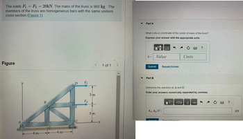 The loads F₁ = F₂ = 20kN. The mass of the truss is 960 kg. The
members of the truss are homogeneous bars with the same uniform
cross section. (Figure 1)
Figure
-4 m
B
-4 m
D
E
G
F₁
F₂
<
3m
3m
-x
1 of 1 >
▼ Part A
What is the a coordinate of the center of mass of the truss?
Express your answer with the appropriate units.
H=
Submit
Part B
Value
S
Az, Ay, G=
Request Answer
C
Units
G
?
Determine the reactions at A and G.
Enter your answers numerically separated by commas.
VGI ΑΣΦ 11 vec 3
C
GMC
?
kN