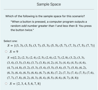 Sample Space
Which of the following is the sample space for this scenario?
"When a button is pressed, a computer program outputs a
random odd number greater than 1 and less then 9. You press
the button twice."
Select one:
S = {(3, 3), (3, 5), (3, 7), (5, 3), (5, 5), (5, 7), (7, 3), (7, 5), (7, 7)}
O S = 9
S ={(2,2), (2, 3), (2, 4), (2, 5), (2, 6), (2, 7), (2, 8), (3, 2), (3, 3),
(3, 4), (3, 5), (3, 6), (3, 7), (3, 8), (4, 2), (4, 3), (4, 4), (4, 5), (4, 6),
(4, 7), (4, 8), (5, 2), (5, 3), (5, 4), (5, 5), (5, 6), (5, 7), (5, 8), (6, 2),
(6, 3), (6,4), (6, 5), (6, 6), (6, 7), (6, 8), (7, 2), (7,3), (7,4), (7,5), (7, 6),
(7,7), (7, 8), (8, 2), (8, 3), (8, 4), (8, 5), (8, 6), (8,7), (8, 8)}
O S = {2, 3, 4, 5, 6, 7, 8}
