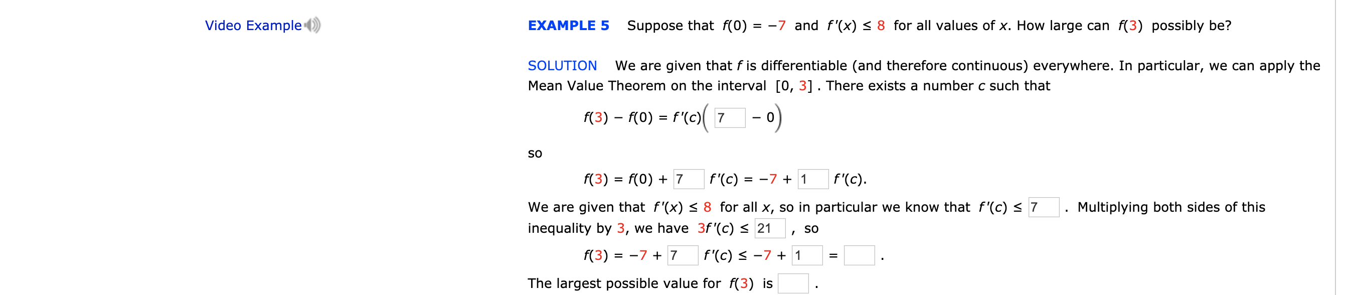 Video Example
Suppose that f(0) = -7 and f'(x) < 8 for all values of x. How large can f(3) possibly be?
EXAMPLE 5
SOLUTION
We are given that f is differentiable (and therefore continuous) everywhere. In particular, we can apply the
Mean Value Theorem on the interval [0, 3] . There exists a number c such that
f(3) f(0) f '(c)7
-0
=
SO
f(3) f(0)7
f '(c) = -7 + 1
f'(c)
We are given that f'(x) < 8 for all x, so in particular we know that f'(c) 7
Multiplying both sides of this
inequality by 3, we have 3f '(c) 21
SO
f(3) = -7 +7
f'(c) -7 1
The largest possible value for f(3) is
