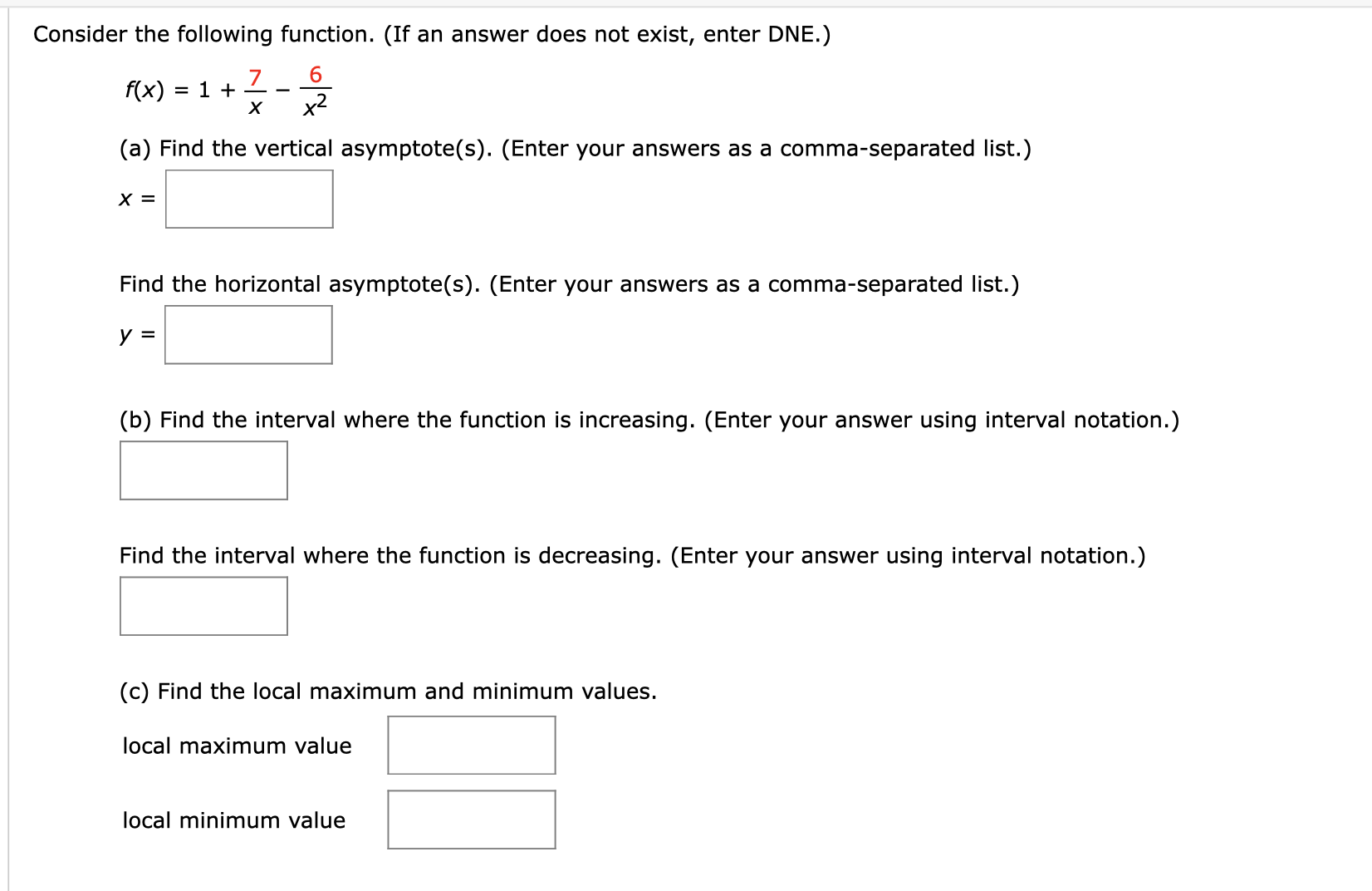 Consider the following function. (If an answer does not exist, enter DNE.)
7
x2
f(x)
= 1 +
х
(a) Find the vertical asymptote(s). (Enter your answers as a comma-separated list.)
х 3
Find the horizontal asymptote(s). (Enter your answers as a comma-separated list.)
y =
(b) Find the interval where the function is increasing. (Enter your answer using interval notation.)
Find the interval where the function is decreasing. (Enter your answer using interval notation.)
(c) Find the local maximum and minimum values.
local maximum value
local minimum value
