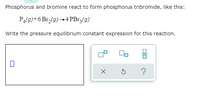 Phosphorus and bromine react to form phosphorus tribromide, like this:
PĄ(9)+6 Br,(9)→4 PB13(9)
Write the pressure equilibrium constant expression for this reaction.
?
