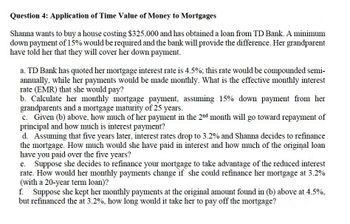 Question 4: Application of Time Value of Money to Mortgages
Shanna wants to buy a house costing $325,000 and has obtained a loan from TD Bank. A minimum
down payment of 15% would be required and the bank will provide the difference. Her grandparent
have told her that they will cover her down payment.
a. TD Bank has quoted her mortgage interest rate is 4.5%; this rate would be compounded semi-
annually, while her payments would be made monthly. What is the effective monthly interest
rate (EMR) that she would pay?
b. Calculate her monthly mortgage payment, assuming 15% down payment from her
grandparents and a mortgage maturity of 25 years.
c. Given (b) above, how much of her payment in the 2nd month will go toward repayment of
principal and how much is interest payment?
d. Assuming that five years later, interest rates drop to 3.2% and Shanna decides to refinance
the mortgage. How much would she have paid in interest and how much of the original loan
have you paid over the five years?
Suppose she decides to refinance your mortgage to take advantage of the reduced interest
rate. How would her monthly payments change if she could refinance her mortgage at 3.2%
(with a 20-year term loan)?
f. Suppose she kept her monthly payments at the original amount found in (b) above at 4.5%,
but refinanced the at 3.2%, how long would it take her to pay off the mortgage?