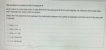 This question is a review of Unit 2 Lessons 8-9.
Noah orders an extra-large pizza. It costs $12.49 for the pizza plus $1.50 for each topping. He orders an extra-large pizza
with t toppings that costs a total of d dollars.
Select all of the equations that represent the relationship between the number of toppings t and total cost d of the pizza with
t toppings.
12.49+t=d
12.49 +1.50t = d
12.49 = d+1.50t
Ot= (d-12.49)/1.50
Ot=d-(12.49/1.50)