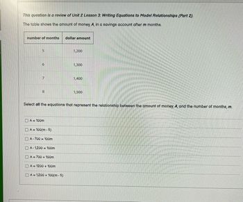 This question is a review of Unit 2 Lesson 3: Writing Equations to Model Relationships (Part 2).
The table shows the amount of money, A, in a savings account after m months.
number of months
5
6
7
8
A = 100m
DA= 100(m5)
A-700= 100m
A-1,200 100m
Select all the equations that represent the relationship between the amount of money, A, and the number of months, m.
A = 700 + 100m
A = 1200 + 100m
dollar amount
A=1,200 + 100(m - 5)
1,200
1,300
1,400
1,500