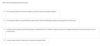 Which of the following statement is true?
a. Put-call parity holds for American options, just like it does for European options.
b.
If a European option is priced below its lower bound, then the arbitrage includes borrowing at the risk-free rate.
C.
If interest rate is positive and the stock pays no dividends then it is better to keep an American call option alive than to exercise it even if it is far
in the money.
d.
It never makes sense to exercise an American put option early.