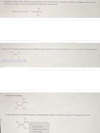 Decide for which of the following compounds cis-trans isomerism is possible and draw the trans isomer for that
compound, clearly showing the geometry about the double bond.
CH₂CH₂CH₂CH=CHCH₂
Consider the alkene:
Decide if the following represents a cis isomer, a trans isomer, or if cis-trans isomerism is not possible for the substance.
H₂C
CH₂
CH₂
CH₂
CHCH₂
H
CH₂
CH₂
Is the following a cis-trans isomer, a constitutional isomer, or not an isomer of the substance given.
CH₂
CHCH₂
CH₂=CCHCH₂
CH₂
CH₂
cis-trans isomer
constitutional isomer
not an isomer