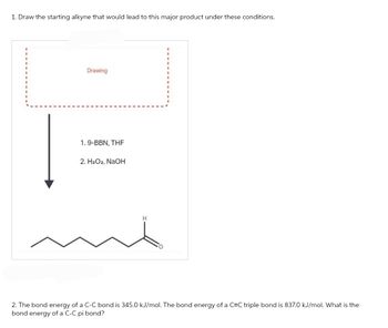 1. Draw the starting alkyne that would lead to this major product under these conditions.
Drawing
1.9-BBN, THF
2. H₂O2, NaOH
H
2. The bond energy of a C-C bond is 345.0 kJ/mol. The bond energy of a C=C triple bond is 837.0 kJ/mol. What is the
bond energy of a C-C pi bond?