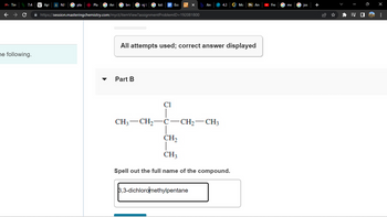 Tim
C
he following.
Apt
NJ
pla
Pla
Am
bro
njt
Part B
✰ https://session.masteringchemistry.com/myct/itemView?assignment ProblemID=192081800
Ess
CH3 CH₂
Cl
3 X
All attempts used; correct answer displayed
C-
b Ans
-CH₂-CH3
4.3 G Mo Bb An
3,3-dichloromethylpentane
CH₂
CH3
Spell out the full name of the compound.
▸ Fre
me
Jos
⠀