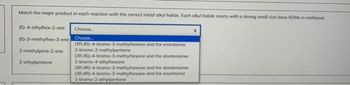 Match the major product in each reaction with the correct initial alkyl halide. Each alkyl halide reacts with a strong small size base KOMe in methanol
(E)-4-ethylhex-2-ene
(E)-3-methylhex-3-ene
2-methylpent-2-ene
2-ethylpentene
Choose...
Choose...
(3R.45)-4-bromo-3-methylhexane and the enantiomer
2-bromo-2-methylpentane
(3R.4S)-4-bromo-3-methylhexane
and the diastereomer
2-bromo-4-ethylhexane
(3R 4R)-4-bromo-3-methylhexane and the diastereomer
(3R 4R)-4-bromo-3-methylhexane and the enantiomer
1-bromo-2-ethylpentane