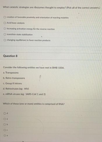 What catalytic strategies are ribozymes thought to employ? (Pick all of the correct answers.)
creation of favorable proximity and orientation of reacting moieties
Acid/base catalysis
Increasing activation energy for the reverse reaction
transition-state stabilization
O changing equilibrium to favor reaction products
Question 8
Consider the following entities we have met in BMB 100A.
a. Transposons
b. Retro-transposons
c. Group II introns
d. Retroviruses (eg: HIV)
e. mRNA viruses (eg: SARS-CoV 1 and 2)
Which of these (one or more) entities is comprised of RNA?
Od
a
Ob
De