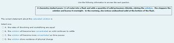 Use the following information to answer the next question.
A chemistry student pours 1 L of water into flask and adds a quantity of solid potassium chloride, stirring the solution. She stoppers the
solution and leaves it overnight. In the morning, she notices undissolved solid at the bottom of the flask.
The correct statement about this saturated solution is
Select one:
O A. the rates of dissolving and crystallizing are equal
O B. the solution will become less concentrated as solid continues to settle
O C. the solution will become more concentrated as time passes
O D. the solution shows evidence of physical change