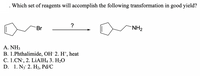 Which set of reagents will accomplish the following transformation in good yield?
Br
NH2
A.ΝH
B. 1.Phthalimide, OH 2. H*, heat
С. 1. CN, 2. LIАІН, 3. Н-О
D. 1. N3 2. H2, Pd/C
