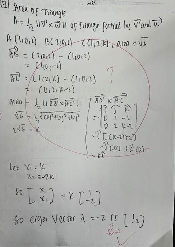 (2) Area of Triangle
A=11√ of Triangle formed by V' and W
A (11012) BC21014) ((|12₁k)| area = 1
AB = (20₁1) - (11012)
= (1/₁0(-1)
AC =/ (112₁K) - (11012)
Area = 1₂11 ABXAC² ||
пискунорнор
] VG =
2√6
in es
7
(0₁2, (²-2) (1) p
= V
let X₁ = K
X₂=-2K
HỂ XÁC
12 JE
لمكات
=- 0 1 -1
0 2 K-2
= 2^[ (K-2)+₂)
-ĴEO] HE COL
kî
So [ %/1] = K[ -=¹2₂]
in on
So eigen Vector 2 =-2 15
=-2 15 [12]
Row